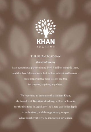 The Khan Academy

                      khanacademy.org

is an educational platform used by 6.5 million monthly users,

and that has delivered over 140 million educational lessons -

           more importantly; these lessons are free

               for anyone, anytime, anywhere.



       We’re pleased to announce that Salman Khan,

   the founder of The Khan Academy, will be in Toronto

  for the first time on April 24th - he’s here due to the depth

         of enthusiasm, and the opportunity to spur

      educational creativity and innovation in Canada.
 