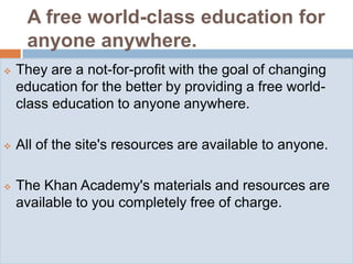 A free world-class education for
     anyone anywhere.
   They are a not-for-profit with the goal of changing
    education for the better by providing a free world-
    class education to anyone anywhere.

   All of the site's resources are available to anyone.

   The Khan Academy's materials and resources are
    available to you completely free of charge.
 