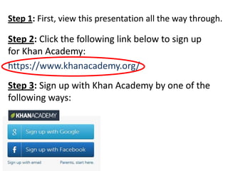 Step 1: First, view this presentation all the way through.

Step 2: Click the following link below to sign up
for Khan Academy:
https://www.khanacademy.org/
Step 3: Sign up with Khan Academy by one of the
following ways:
 