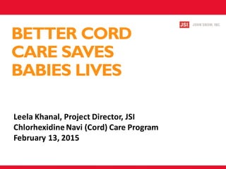 BETTER CORD
CARE SAVES
BABIES LIVES
Leela Khanal, Project Director, JSI
Chlorhexidine Navi (Cord) Care Program
February 13, 2015
 