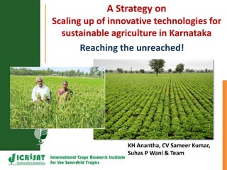 A Strategy on
Scaling up of innovative technologies for
sustainable agriculture in Karnataka
KH Anantha, CV Sameer Kumar,
Suhas P Wani & Team
Reaching the unreached!
 