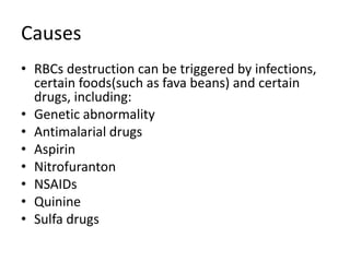 Causes
• RBCs destruction can be triggered by infections,
certain foods(such as fava beans) and certain
drugs, including:
• Genetic abnormality
• Antimalarial drugs
• Aspirin
• Nitrofuranton
• NSAIDs
• Quinine
• Sulfa drugs
 
