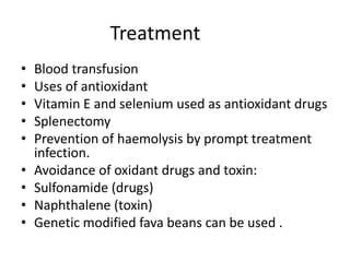 Treatment
• Blood transfusion
• Uses of antioxidant
• Vitamin E and selenium used as antioxidant drugs
• Splenectomy
• Prevention of haemolysis by prompt treatment
infection.
• Avoidance of oxidant drugs and toxin:
• Sulfonamide (drugs)
• Naphthalene (toxin)
• Genetic modified fava beans can be used .
 