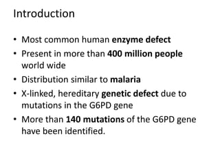 Introduction
• Most common human enzyme defect
• Present in more than 400 million people
world wide
• Distribution similar to malaria
• X-linked, hereditary genetic defect due to
mutations in the G6PD gene
• More than 140 mutations of the G6PD gene
have been identified.
 