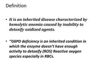 Definition
• It is an inherited disease characterized by
hemolytic anemia caused by inability to
detoxify oxidized agents.
• ‘‘G6PD deficiency is an inherited condition in
which the enzyme doesn’t have enough
activity to detoxify (ROS) Reactive oxygen
species especially in RBCs.
 