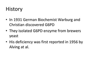 History
• In 1931 German Biochemist Warburg and
Christian discovered G6PD
• They isolated G6PD enzyme from brewers
yeast
• His deficiency was first reported in 1956 by
Alving at al.
 
