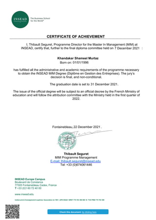 R
CERTIFICATE OF ACHIEVEMENT
I, Thibault Seguret, Programme Director for the Master In Management (MIM) at
INSEAD, certify that, further to the final diploma committee held on 7 2021 :
Born on:
has fulfilled all the administrative and academic requirements of the programme necessary
to obtain the INSEAD MIM Degree (Diplôme en Gestion des Entreprises). The jury’s
decision is final, and non-conditional.
The graduation date is set to .
The issue of the official degree will be subject to an official decree by the French Ministry of
education and will follow the attribution committee with the Ministry held in the first quarter of
2022.
Fontainebleau, .
Thibault Seguret
MIM Programme Management
E-mail: thibault.seguret@insead.edu
Tel: +33 (0)674061446
INSEAD Europe Campus
Boulevard de Constance
77305 Fontainebleau Cedex, France
T +33 (0)1 60 72 40 00
www.insead.edu
Institut privé d’enseignement supérieur Association loi 1901 | APE 8542Z SIRET 775 703 390 000 10 TVA FR60 775 703 390
Check this document: by clicking here
7 December 2021
Khandakar Shameel Murtaz
01/01/1996
22 December 2021
31 December 2021
 