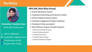 Khandakar Shojibul Alam
HR & HRIS Professional
+88 01754002362
shojib2603.cs@gmail.com
/shojibulalam.shojib
/Shojibul Alam Shojib
Portfolio
HRIS (HR, Nitol Niloy Group)
 Online Attendance System
 Employee Onboarding and Induction Tracker
 Online Probation Review System
 Employee Engagement Program Database
 Employee Follow-up program
 Nitol Wellness Program (Health Program)
Health Assessment Record System
 Health Training Data Record
 Reimbursement Record
 Employee Follow-up System
 Employee Dashboard of Program
 