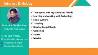 Khandakar Shojibul Alam
HR & HRIS Professional
+88 01754002362
shojib2603.cs@gmail.com
/shojibulalam.shojib
/Shojibul Alam Shojib
Interest & Hobby
 Time spend with my family and friends
 Learning and working with Technology
 Social Welfare
 Travelling
 Reading Bangali Books
 Gardening
 Sports
 Movies
 