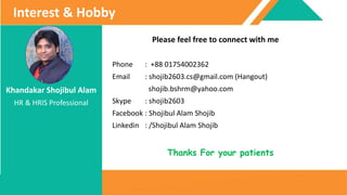 Khandakar Shojibul Alam
HR & HRIS Professional
Interest & Hobby
Thanks For your patients
Please feel free to connect with me
Phone : +88 01754002362
Email : shojib2603.cs@gmail.com (Hangout)
shojib.bshrm@yahoo.com
Skype : shojib2603
Facebook : Shojibul Alam Shojib
Linkedin : /Shojibul Alam Shojib
 