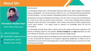 Khandakar Shojibul Alam
HR & HRIS Professional
+88 01754002362
shojib2603.cs@gmail.com
/shojibulalam.shojib
/Shojibul Alam Shojib
About Me
Hello Everyone!
I am Khandakar Shojibul Alam, C/O Khandakar Mamtazul Alam & Ms. Monira Begum from Rajshahi
division in Bangladesh. I am married and also a father of a son. I am HR (Shared Service) professional
and HRIS developer. I am also a Member of Bangladesh Society of Human Resource Management.
Hardworking, Learning and developing new things is the main moto of my personal and professional
life. I want to join with any dynamic work environment. I love to face challenge because without
challenge in work, that work is not enjoyable. I love to build a community for better understand the
current world situation. I am always trying to maximize my knowledge about HR and HR
functionalities.
I am technology oriented. Now a days in twenty century, HR is going to Data Driven approaches and
depend on Database System for HR operation. Business Intelligence and Agile Approaches are very
much effective for HR work. And I am trying to learn about BI and Agile System.
And I am always trying to add new technology and new method with my daily work as a professional
and also my personal life. Because of my computer engineering background, its helps me lot to
understand the current trend of technology which I can be implementing with my work and its make
my life easier and friendly.
 