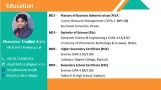 Khandakar Shojibul Alam
HR & HRIS Professional
+88 01754002362
shojib2603.cs@gmail.com
/shojibulalam.shojib
/Shojibul Alam Shojib
Education
2017 - Masters of Business Administration (MBA)
Human Resource Management ( CGPA-3.30/4.00)
Southeast University. Dhaka.
2014 - Bachelor of Science (BSc)
Computer Science & Engineering ( CGPA-3.62/4.00)
University of Information Technology & Sciences. Dhaka.
2009 - Higher Secondary Certificate (HSC)
Science (GPA-3.50/5.00)
Laskarpur Degree College, Rajshahi.
2007 - Secondary School Certificate (SSC)
Science (GPA-4.88/5.00)
Puthia P. N High School, Rajshahi.
 