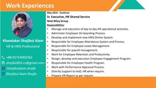 Khandakar Shojibul Alam
HR & HRIS Professional
+88 01754002362
shojib2603.cs@gmail.com
/shojibulalam.shojib
/Shojibul Alam Shojib
Work Experiences
May 2014 - Continue
Sr. Executive, HR Shared Service
Nitol Niloy Group
Responsibilities:
• Manage and execution of day to day HR operational activities.
• Administer Employee On-boarding Process.
• Develop and implement new HRIS Online System.
• Responsible for Employee Attendance System and Process.
• Responsible for Employee Leave Management.
• Responsible for payroll management.
• Work for Employee Retention and Productivity.
• Design, develop and execution Employee Engagement Program.
• Responsible for Employee Health Program.
• Work with Performance Appraisal Process.
• Directly Support to HoD, HR when require.
• Prepare HR Report as per require.
 