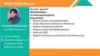 Khandakar Shojibul Alam
HR & HRIS Professional
+88 01754002362
shojib2603.cs@gmail.com
/shojibulalam.shojib
/Shojibul Alam Shojib
Work Experiences
Mar 2014 – May 2014
Web Developer
Iris Technology Bangladesh
Responsibilities:
• Website Analysis and Implementation.
• Design Responsive and Dynamic Web Design.
• Website Development with PHP.
• Database Design with MySQL database.
• Work with CMS.
• Website maintenance and Data Mining & Warehousing.
 