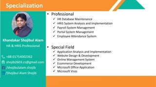 Khandakar Shojibul Alam
HR & HRIS Professional
+88 01754002362
shojib2603.cs@gmail.com
/shojibulalam.shojib
/Shojibul Alam Shojib
Specialization
• Professional
 HR Database Maintenance
 HRIS System Analysis and Implementation
 Payroll System Management
 Portal System Management
 Employee Attendance System
• Special Field
 Application Analysis and Implementation
 Website Design & Development
 Online Management System
 Ecommerce Development
 Microsoft Office Application
 Microsoft Visio
 