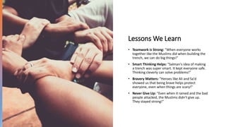 Lessons We Learn
• Teamwork is Strong: "When everyone works
together like the Muslims did when building the
trench, we can do big things!"
• Smart Thinking Helps: "Salman's idea of making
a trench was super smart. It kept everyone safe.
Thinking cleverly can solve problems!"
• Bravery Matters: "Heroes like Ali and Sa'd
showed us that being brave helps protect
everyone, even when things are scary!"
• Never Give Up: "Even when it rained and the bad
people attacked, the Muslims didn't give up.
They stayed strong!"
 