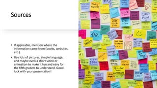 Sources
• If applicable, mention where the
information came from (books, websites,
etc.).
• Use lots of pictures, simple language,
and maybe even a short video or
animation to make it fun and easy for
the fifth graders to understand. Good
luck with your presentation!
 