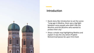 Introduction
• Quick story-like introduction to set the scene:
"Long ago in Medina, there was a big fight
between some people who didn't like the
Muslims and the Muslims who wanted to
protect their city."
• Show a simple map highlighting Medina and
explain it was the city where Prophet
Muhammad (peace be upon him) lived.
 