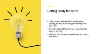 Getting Ready for Battle
• "The Muslims heard the bad people were
coming, so they made a big plan to keep their
city safe."
• Describe digging the trench as a smart idea to
protect the city.
• Mention that everyone worked together to dig
the trench.
 