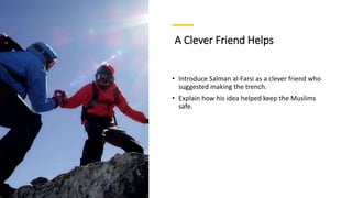 A Clever Friend Helps
• Introduce Salman al-Farsi as a clever friend who
suggested making the trench.
• Explain how his idea helped keep the Muslims
safe.
 