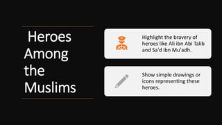 Heroes
Among
the
Muslims
Highlight the bravery of
heroes like Ali ibn Abi Talib
and Sa'd ibn Mu'adh.
Show simple drawings or
icons representing these
heroes.
 