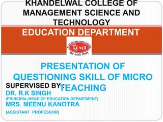 EDUCATION DEPARTMENT
KHANDELWAL COLLEGE OF
MANAGEMENT SCIENCE AND
TECHNOLOGY
PRESENTATION OF
QUESTIONING SKILL OF MICRO
TEACHING
SUPERVISED BY :
DR. R.K SINGH
(PRINCIPAL/HEAD OF EDUCATION DEPARTMENT)
MRS. MEENU KANOTRA
(ASSISTANT PROFESSOR)
 