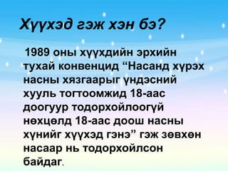 Хүүхэд гэж хэн бэ?1989 оны хүүхдийн эрхийн тухай конвенцид “Насанд хүрэх насны хязгаарыг үндэсний хууль тогтоомжид 18-аас доогуур тодорхойлоогүй нөхцөлд 18-аас доош насны хүнийг хүүхэд гэнэ” гэж зөвхөн насаар нь тодорхойлсон байдаг. 