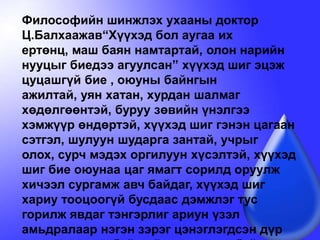 Философийн шинжлэх ухааны доктор Ц.Балхаажав“Хүүхэд бол аугаа их ертөнц, маш баян намтартай, олон нарийн нууцыг биедээ агуулсан” хүүхэд шиг эцэж цуцашгүй бие , оюуны байнгын ажилтай, уян хатан, хурдан шалмаг хөдөлгөөнтэй, буруу зөвийн үнэлгээ хэмжүүр өндөртэй, хүүхэд шиг гэнэн цагаан сэтгэл, шулуун шударга зантай, учрыг олох, сурч мэдэх оргилуун хүсэлтэй, хүүхэд шиг бие оюунаа цаг ямагт сорилд оруулж хичээл сургамж авч байдаг, хүүхэд шиг хариу тооцоогүй бусдаас дэмжлэг тус горилж явдаг тэнгэрлиг ариун үзэл амьдралаар нэгэн зэрэг цэнэглэгдсэн дүр төрх том хүнд байхгүй гэж хэлсэн байдаг.