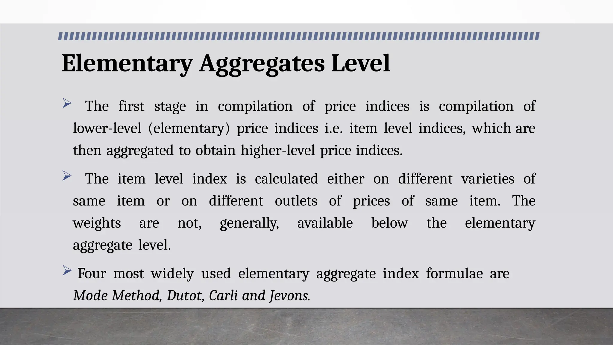 Elementary Aggregates Level
 The first stage in compilation of price indices is compilation of
lower-level (elementary) price indices i.e. item level indices, which are
then aggregated to obtain higher-level price indices.
 The item level index is calculated either on different varieties of
same item or on different outlets of prices of same item. The
weights are not, generally, available below the elementary
aggregate level.
 Four most widely used elementary aggregate index formulae are
Mode Method, Dutot, Carli and Jevons.
 