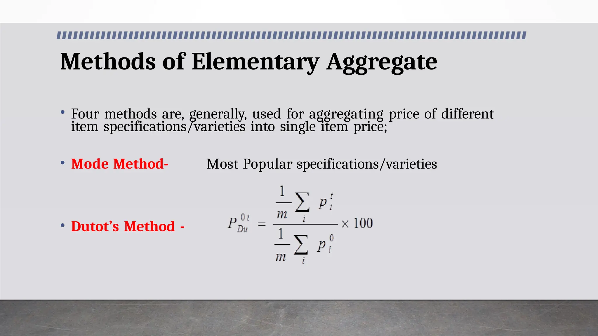 Methods of Elementary Aggregate
• Four methods are, generally, used for aggregating price of different
item specifications/varieties into single item price;
• Mode Method- Most Popular specifications/varieties
• Dutot’s Method -
 