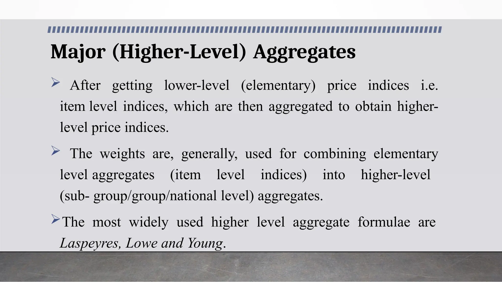 Major (Higher-Level) Aggregates
 After getting lower-level (elementary) price indices i.e.
item level indices, which are then aggregated to obtain higher-
level price indices.
 The weights are, generally, used for combining elementary
level aggregates (item level indices) into higher-level
(sub- group/group/national level) aggregates.
The most widely used higher level aggregate formulae are
Laspeyres, Lowe and Young.
 
