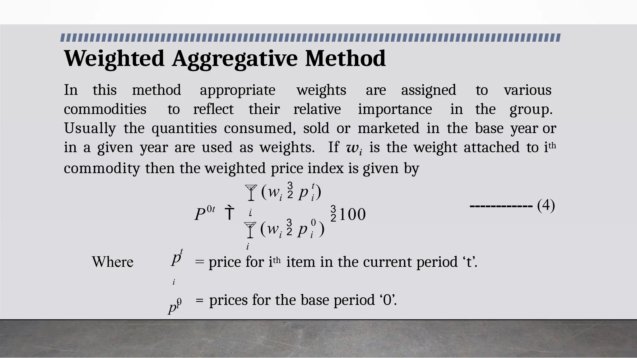 Weighted Aggregative Method
In this method appropriate weights are assigned
commodities to reflect their relative importance in
to various
the group.
Usually the quantities consumed, sold or marketed in the base year or
in a given year are used as weights. If wi is the weight attached to ith
commodity then the weighted price index is given by
------------ (4)
Where
= prices for the base period ‘0’.
0

i
= price for ith item in the current period ‘t’.
 i i
t
i i
0t
(w  p )
(w  p )
P  i
100
t
p
i
i
p0
 