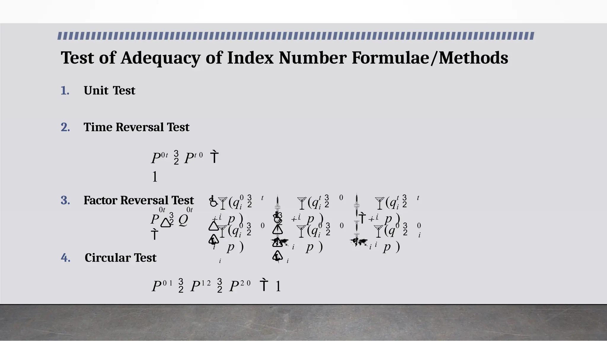 Test of Adequacy of Index Number Formulae/Methods
4. Circular Test
P0 1
 P1 2
 P2 0
 1


















i
i

i
i
t
t
 i
i

 i
 i
i
i
t
 i
i

i
 i
i
i
t
 i
i
P  Q
 (q 
p )
(q 
p )
(q 
p )
(q 
p )
(q 
p )
(q 
p ) 0
0
0
0
0
0
0
0
0t 0t

1. Unit Test
2. Time Reversal Test
P0t
 Pt 0

1
3. Factor Reversal Test
 