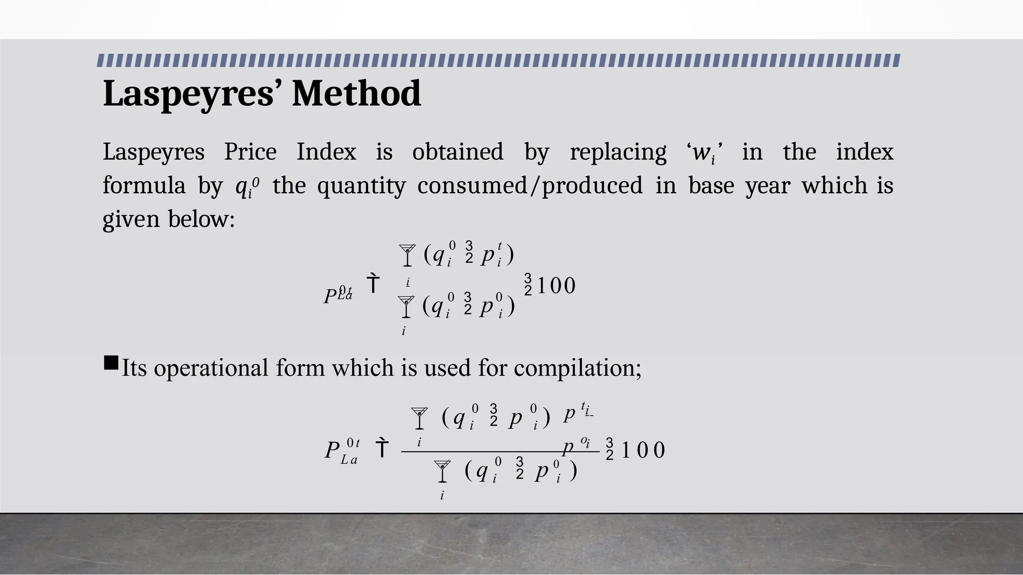 Laspeyres’ Method
Laspeyres Price Index is obtained by replacing ‘wi’ in the index
formula by qi
0 the quantity consumed/produced in base year which is
given below:
Its operational form which is used for compilation;
0
0


i
i
i
 i
100
0 t
i
i
La
(q  p )
(q  p )
P0t
0
0 0
 1 0 0



i
i i
i
i
i
i i
0 t
L a
( q  p 0
)
p o
p t
 p )
( q
P
 