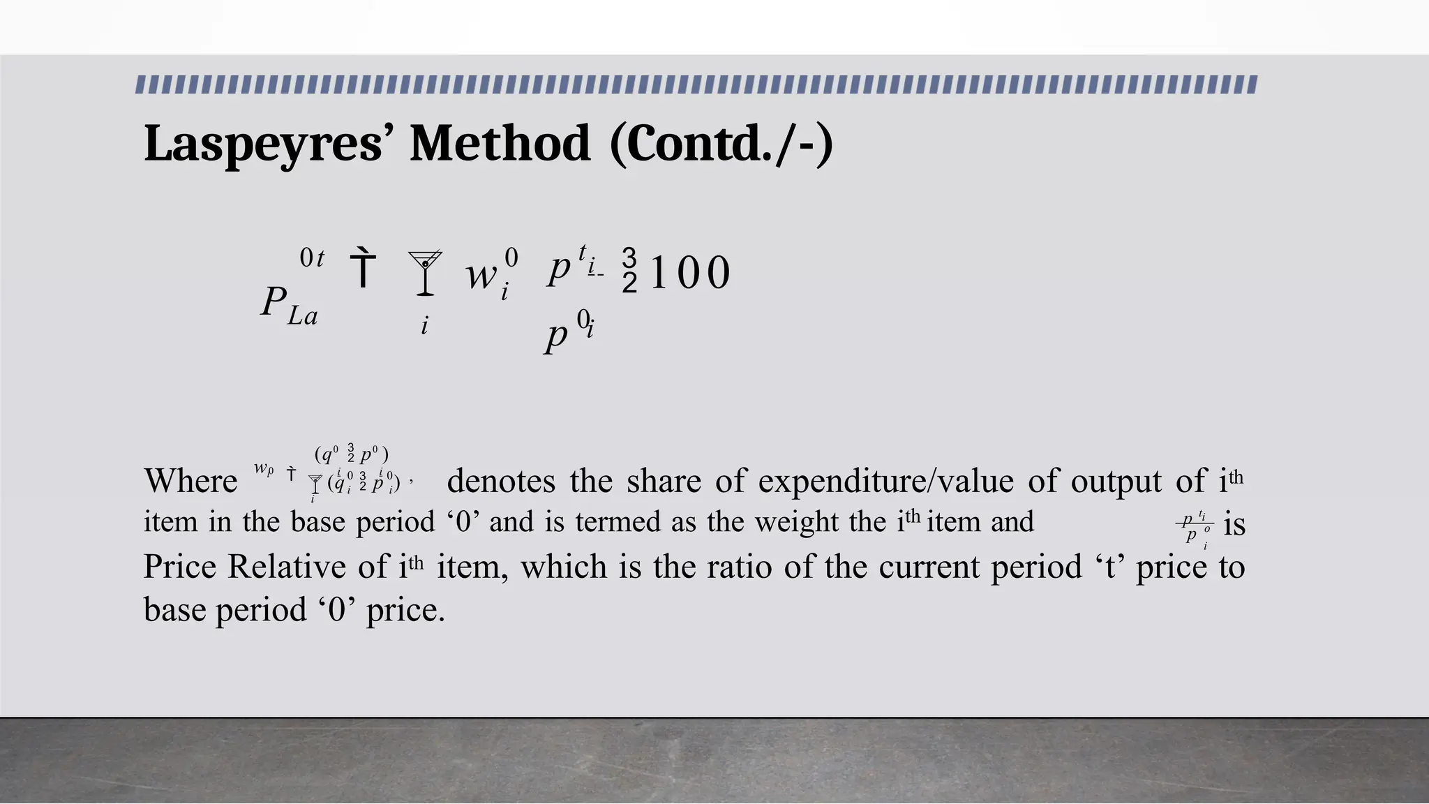 Laspeyres’ Method (Contd./-)
0

i

i
i
0t
p 0
p t
w i
100
PLa
Where denotes the share of expenditure/value of output of ith
is
Price Relative of ith item, which is the ratio of the current period ‘t’ price to
base period ‘0’ price.
0 0
 i i
0
 i i ,
(q  p )
(q0
 p0
)
wi
i
i
i
item in the base period ‘0’ and is termed as the weight the ith item and p o
p t
 