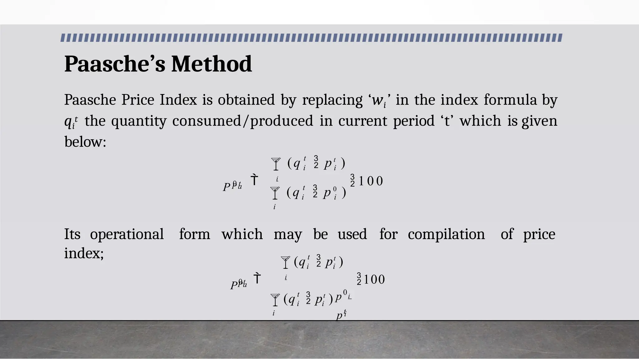 Paasche’s Method
Paasche Price Index is obtained by replacing ‘wi’ in the index formula by
qi
t the quantity consumed/produced in current period ‘t’ which is given
below:
Its operational form which may be used for compilation of price
index;

i
i
t
i
 i
 1 0 0
t
 i i
P a
(q  p 0
)
(q  pt
)
P 0 t

i i
i
t
 i
 i
100
t
i i
Pa
pt
p0
(q  pt
) i
(q  pt
)
P0t
 