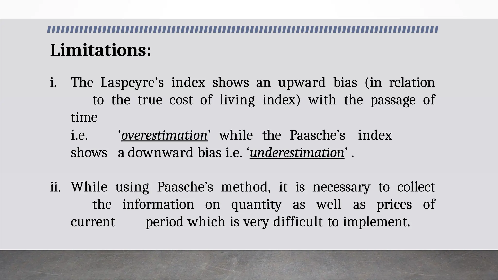 Limitations:
i. The Laspeyre’s index shows an upward bias (in relation
to the true cost of living index) with the passage of
time
i.e. ‘overestimation’ while the Paasche’s index
shows a downward bias i.e. ‘underestimation’ .
ii. While using Paasche’s method, it is necessary to collect
the information on quantity as well as prices of
current period which is very difficult to implement.
 