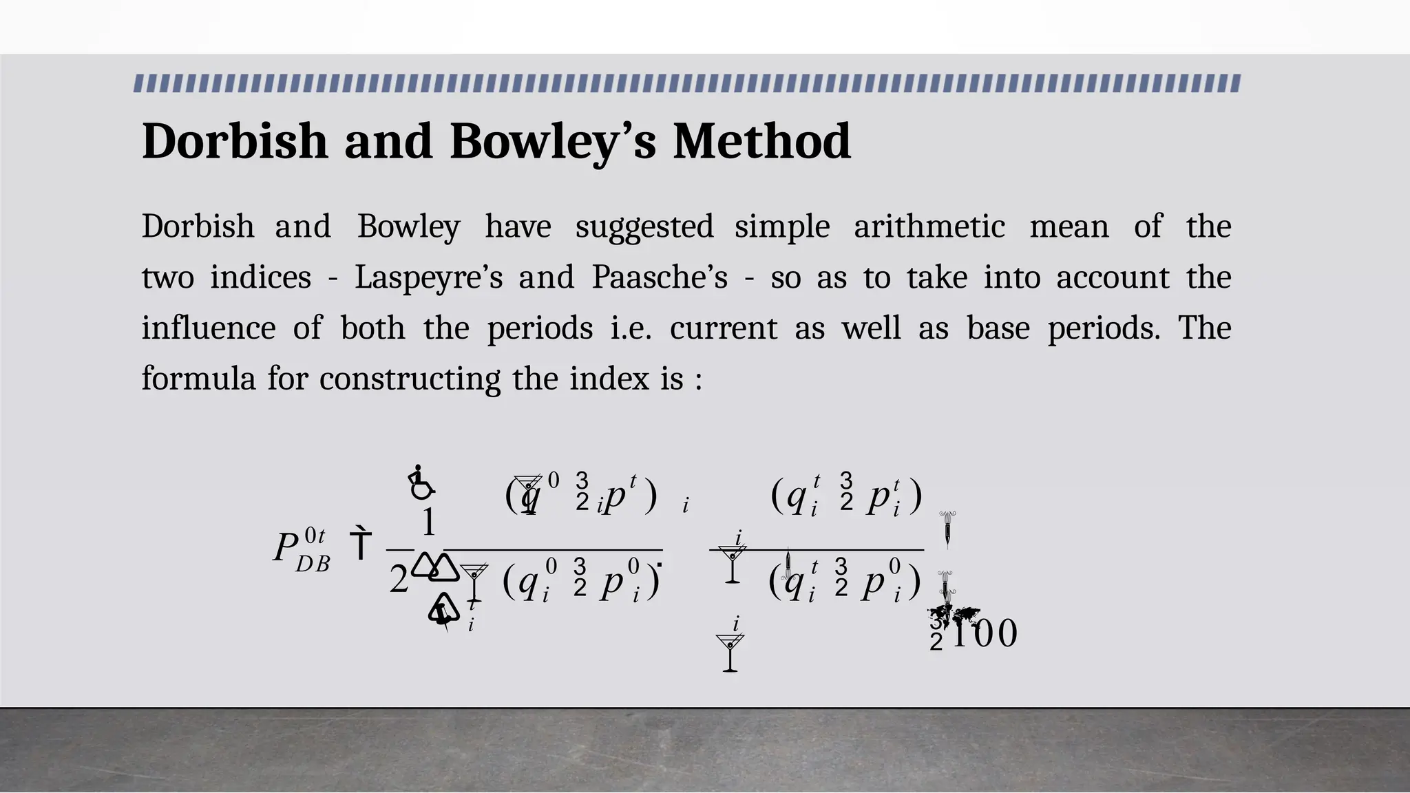 Dorbish and Bowley’s Method
Dorbish and Bowley have suggested simple arithmetic mean of the
two indices - Laspeyre’s and Paasche’s - so as to take into account the
influence of both the periods i.e. current as well as base periods. The
formula for constructing the index is :
2 0
0
0
0


100





1
 

 i
i
t
i
i
t
i i
i
i
i
t
 i i

i

0t
DB
(q  p )
(q  pt
)

(q  p )
(q  p )
P
 