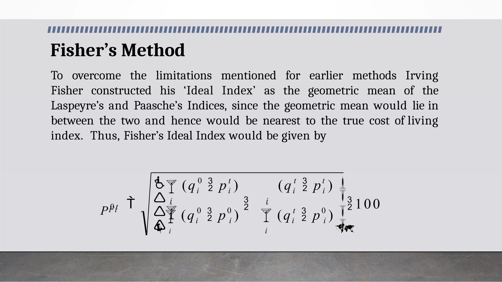 Fisher’s Method
To overcome the limitations mentioned for earlier methods Irving
Fisher constructed his ‘Ideal Index’ as the geometric mean of the
Laspeyre’s and Paasche’s Indices, since the geometric mean would lie in
between the two and hence would be nearest to the true cost of living
index. Thus, Fisher’s Ideal Index would be given by
0
0
0
100








 



 
i
i
t
i
i
t
i
t
i
i
i
i
i
0 t
i
i
Fi
(q  p )
(q  p )
(q  p )
(q  p )
P 0 t
 