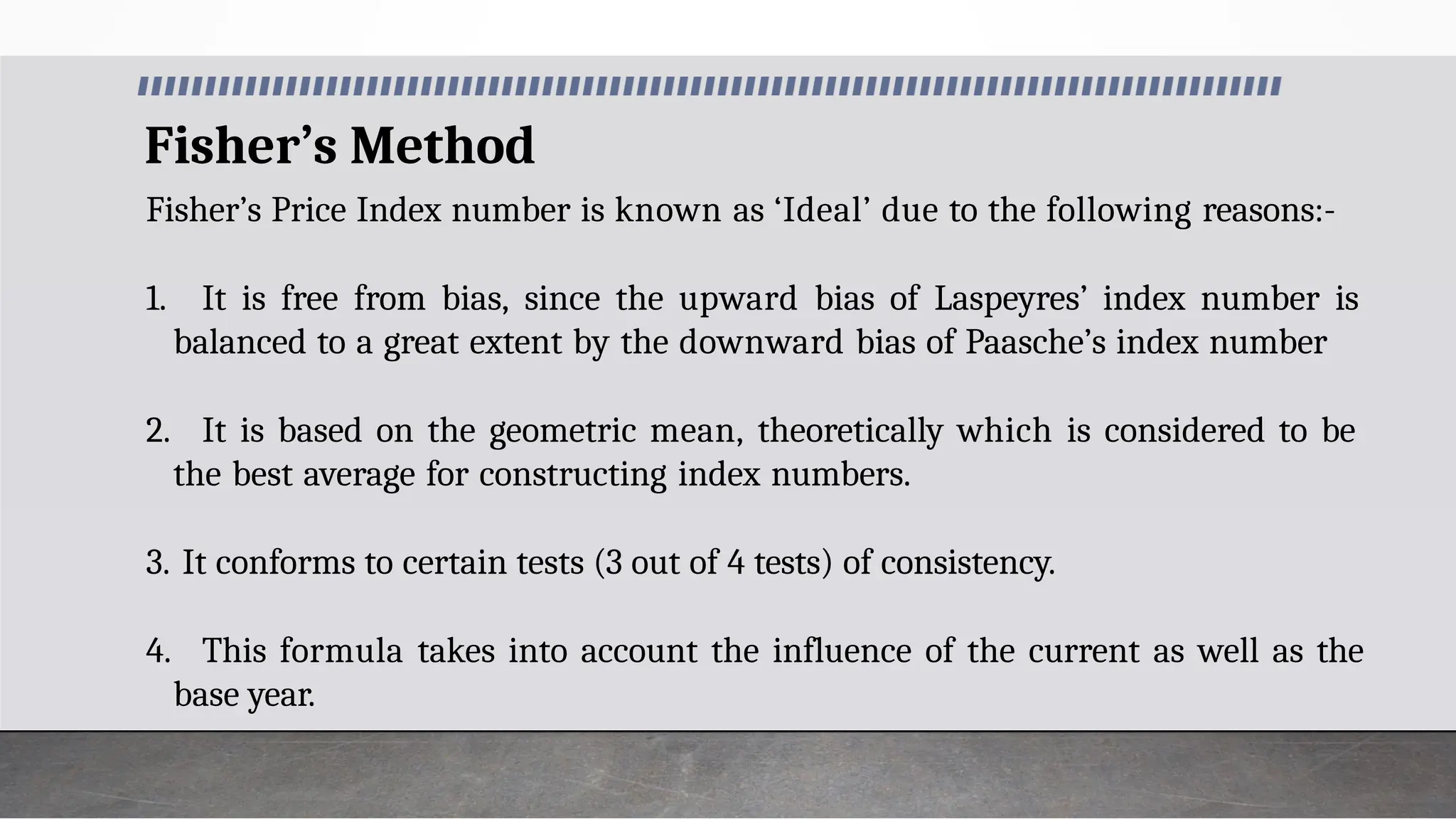 Fisher’s Method
Fisher’s Price Index number is known as ‘Ideal’ due to the following reasons:-
1. It is free from bias, since the upward bias of Laspeyres’ index number is
balanced to a great extent by the downward bias of Paasche’s index number
2. It is based on the geometric mean, theoretically which is considered to be
the best average for constructing index numbers.
3. It conforms to certain tests (3 out of 4 tests) of consistency.
4. This formula takes into account the influence of the current as well as the
base year.
 