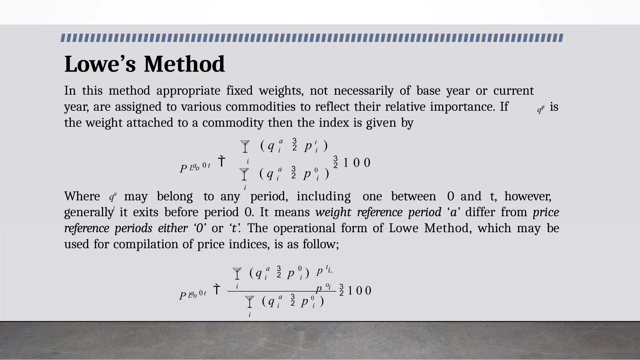 Lowe’s Method
In this method appropriate fixed weights, not necessarily of base year or current
year, are assigned to various commodities to reflect their relative importance. If is
the weight attached to a commodity then the index is given by
Where may belong to any period, including one between 0 and t, however,
generally it exits before period 0. It means weight reference period ‘a’ differ from price
reference periods either ‘0’ or ‘t’. The operational form of Lowe Method, which may be
used for compilation of price indices, is as follow;

i
a
i i
 i
 1 0 0
a
 i i
L o
( q  p 0
)
( q  p t
)
P a 0 t
i
qa
a
i
q
 1 0 0



i
a
i i
i
i
i
a 0
i i
L o
( q  p 0
)
p o
p t
( q  p )
P a 0 t
 