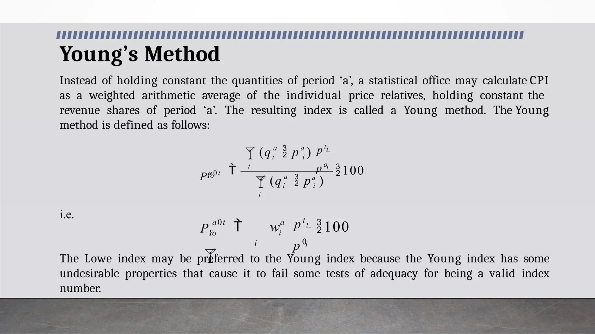 Young’s Method
Instead of holding constant the quantities of period ‘a’, a statistical office may calculate CPI
as a weighted arithmetic average of the individual price relatives, holding constant the
revenue shares of period ‘a’. The resulting index is called a Young method. The Young
method is defined as follows:
i.e.
The Lowe index may be preferred to the Young index because the Young index has some
undesirable properties that cause it to fail some tests of adequacy for being a valid index
number.
100



i
a
i i
i
i
i
a a
i i
Yo
(q  pa
)
p o
pt
(q  p )
Pa 0 t
i
i
a
i
a0t
p 0
pt
 w i
100
PYo

 