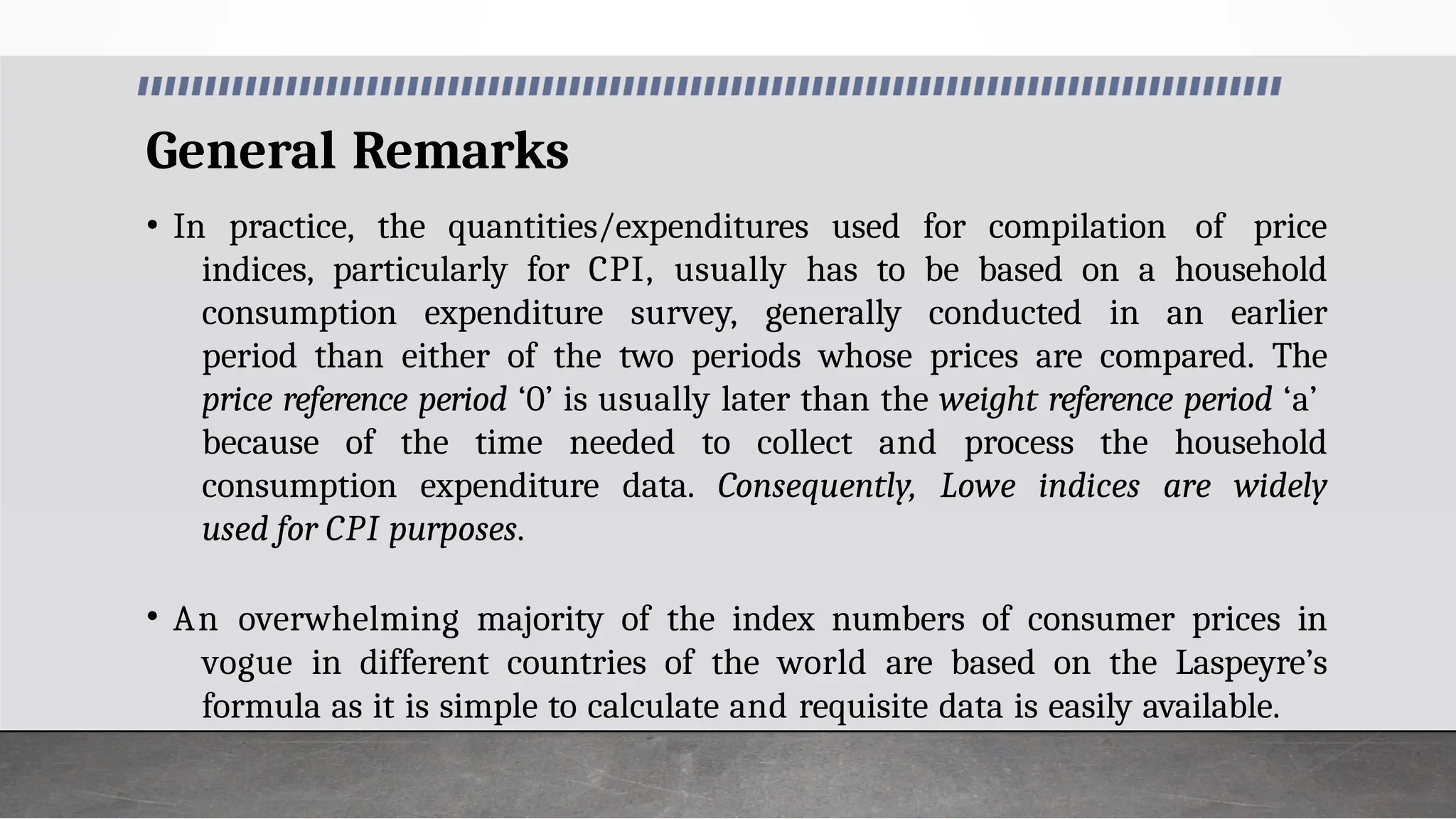General Remarks
• In practice, the quantities/expenditures used for compilation of price
indices, particularly for CPI, usually has to be based on a household
consumption expenditure survey, generally conducted in an earlier
period than either of the two periods whose prices are compared. The
price reference period ‘0’ is usually later than the weight reference period ‘a’
because of the time needed to collect and process the household
consumption expenditure data. Consequently, Lowe indices are widely
used for CPI purposes.
• An overwhelming majority of the index numbers of consumer prices in
vogue in different countries of the world are based on the Laspeyre’s
formula as it is simple to calculate and requisite data is easily available.
 