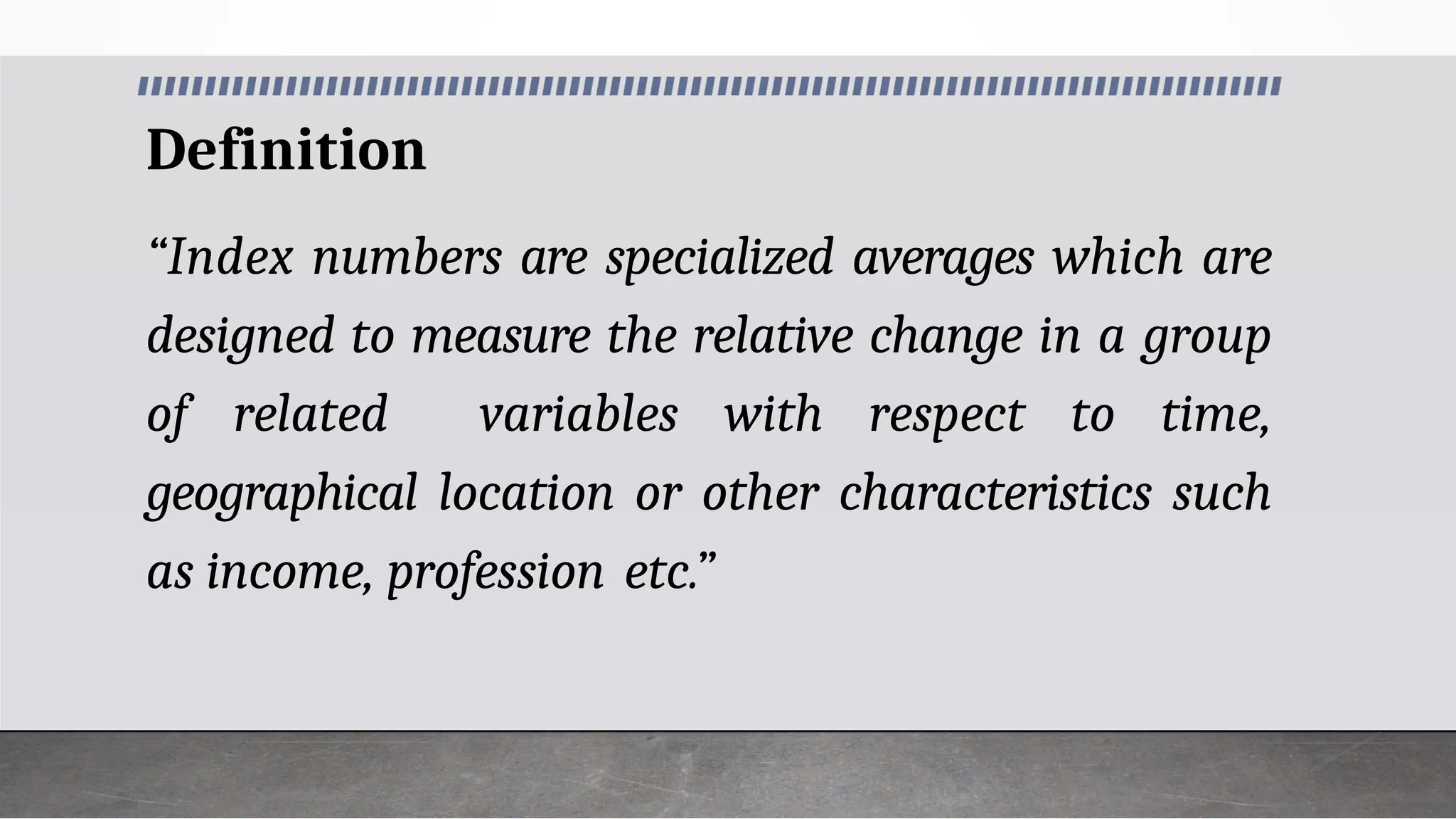 Definition
“Index numbers are specialized averages which are
designed to measure the relative change in a group
of related variables with respect to time,
geographical location or other characteristics such
as income, profession etc.”
 