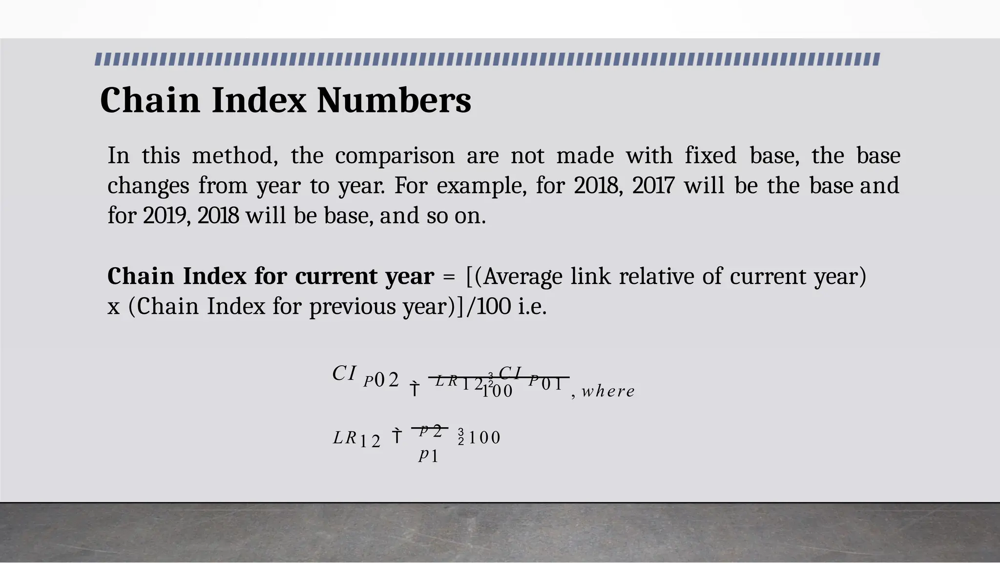 Chain Index Numbers
In this method, the comparison are not made with fixed base, the base
changes from year to year. For example, for 2018, 2017 will be the base and
for 2019, 2018 will be base, and so on.
Chain Index for current year = [(Average link relative of current year)
x (Chain Index for previous year)]/100 i.e.
100
0 2
p1
LR1 2 
p 2 100

L R 1 2  C I P 0 1 , where
CI P
 
