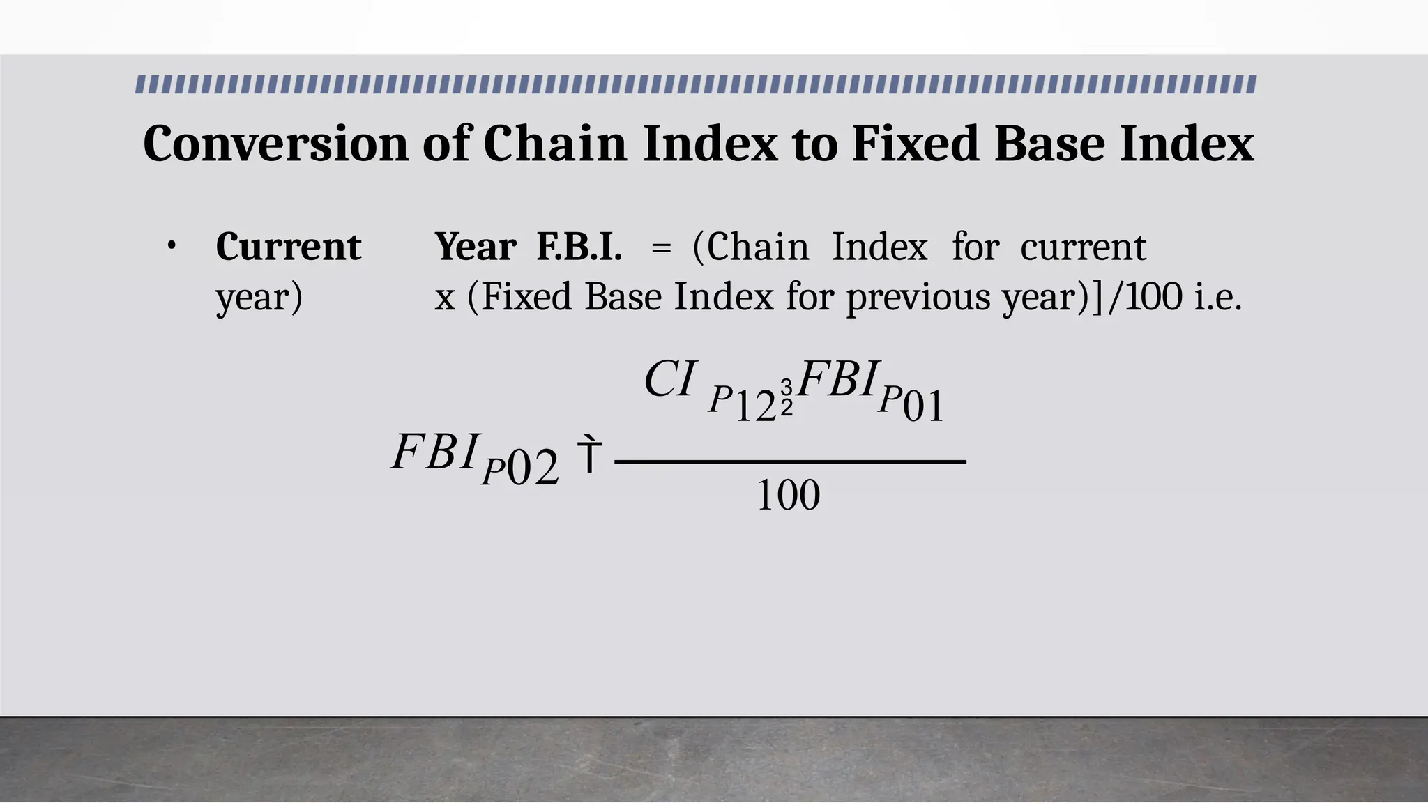 Conversion of Chain Index to Fixed Base Index
• Current Year F.B.I. = (Chain Index for current
year) x (Fixed Base Index for previous year)]/100 i.e.
100
02
FBIP
CI P12FBIP01

 