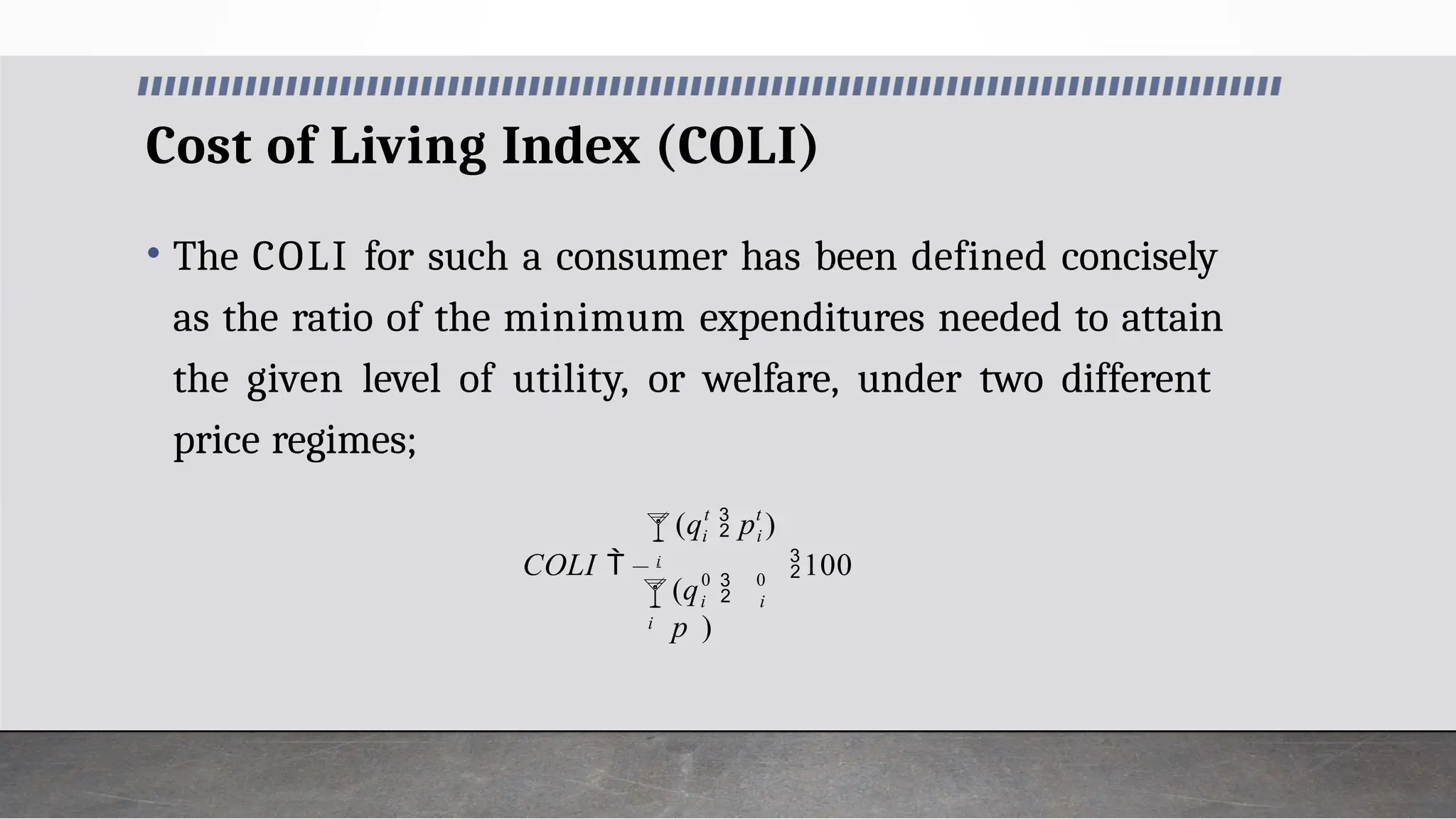 Cost of Living Index (COLI)
• The COLI for such a consumer has been defined concisely
as the ratio of the minimum expenditures needed to attain
the given level of utility, or welfare, under two different
price regimes;
0
0

i
i
 i
t
i
t
i
(q 
p )
(q  p )
COLI  i
100
 