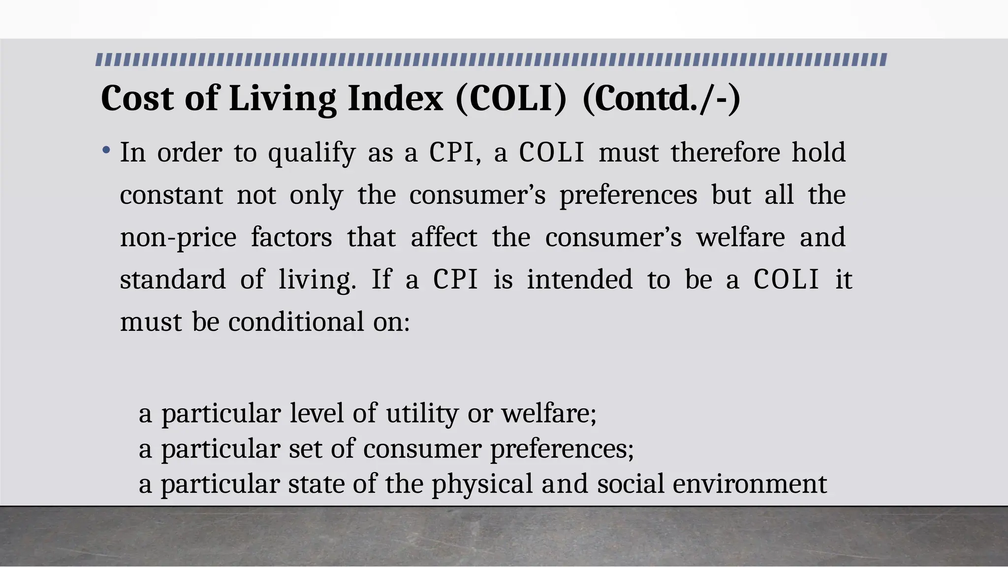 Cost of Living Index (COLI) (Contd./-)
• In order to qualify as a CPI, a COLI must therefore hold
constant not only the consumer’s preferences but all the
non-price factors that affect the consumer’s welfare and
standard of living. If a CPI is intended to be a COLI it
must be conditional on:
a particular level of utility or welfare;
a particular set of consumer preferences;
a particular state of the physical and social environment
 