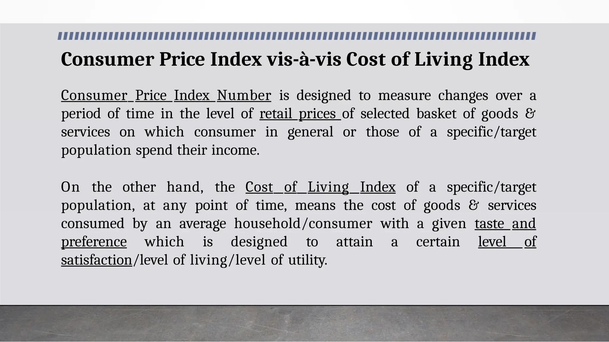Consumer Price Index vis-à-vis Cost of Living Index
Consumer Price Index Number is designed to measure changes over a
period of time in the level of retail prices of selected basket of goods &
services on which consumer in general or those of a specific/target
population spend their income.
On the other hand, the Cost of Living Index of a specific/target
population, at any point of time, means the cost of goods & services
consumed by an average household/consumer with a given taste and
preference which is designed to attain a certain level of
satisfaction/level of living/level of utility.
 