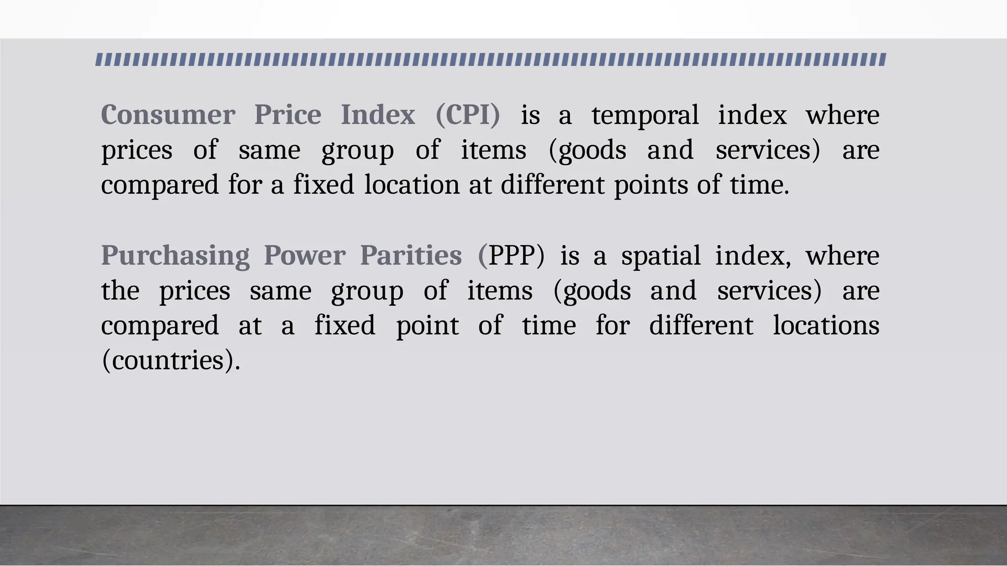 Consumer Price Index (CPI) is a temporal index where
prices of same group of items (goods and services) are
compared for a fixed location at different points of time.
Purchasing Power Parities (PPP) is a spatial index, where
the prices same group of items (goods and services) are
compared at a fixed point of time for different locations
(countries).
 